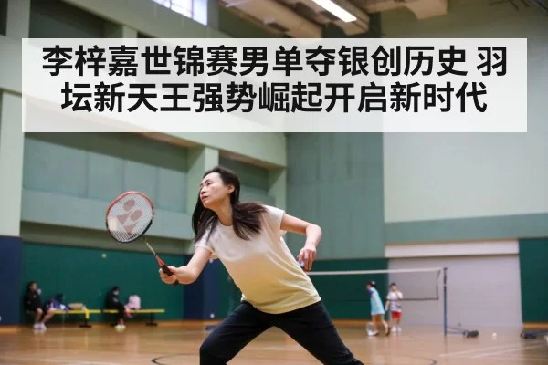 李梓嘉世锦赛男单夺银创历史 羽坛新天王强势崛起开启新时代