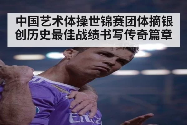 中国艺术体操世锦赛团体摘银创历史最佳战绩书写传奇篇章