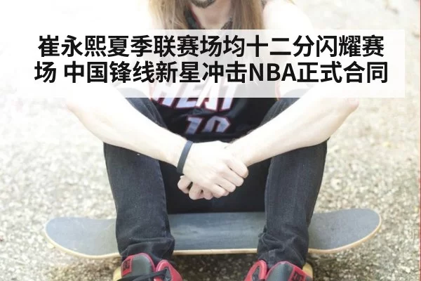 崔永熙夏季联赛场均十二分闪耀赛场 中国锋线新星冲击NBA正式合同
