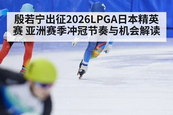 殷若宁出征2026LPGA日本精英赛 亚洲赛季冲冠节奏与机会解读
